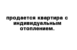 продается квартира с индивидуальным отоплением. 